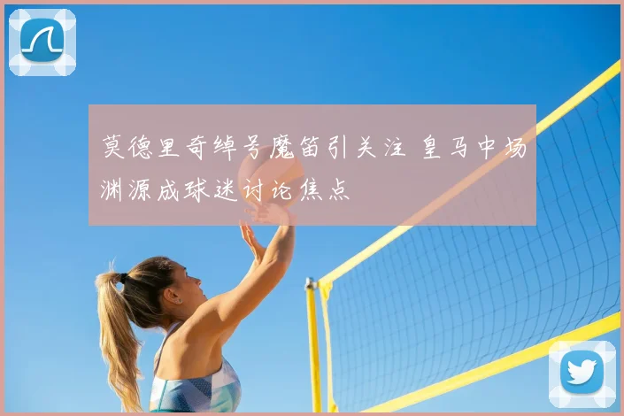 莫德里奇绰号魔笛引关注 皇马中场渊源成球迷讨论焦点