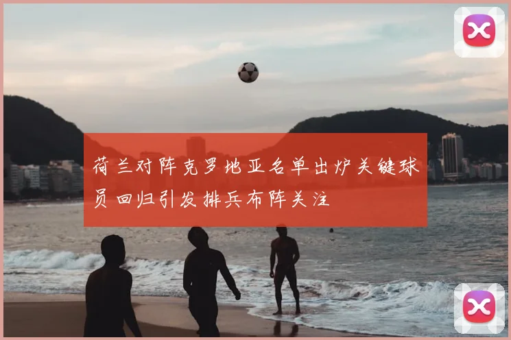 荷兰对阵克罗地亚名单出炉关键球员回归引发排兵布阵关注