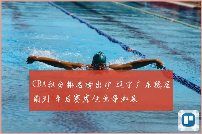 CBA积分排名榜出炉 辽宁广东稳居前列 季后赛席位竞争加剧