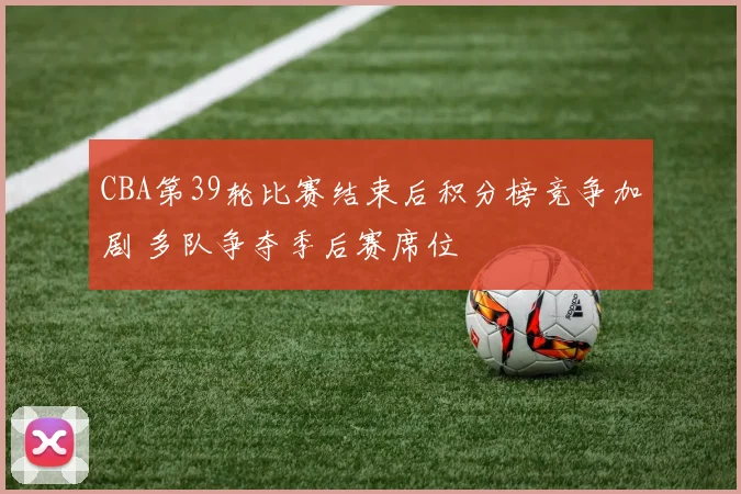 CBA第39轮比赛结束后积分榜竞争加剧 多队争夺季后赛席位