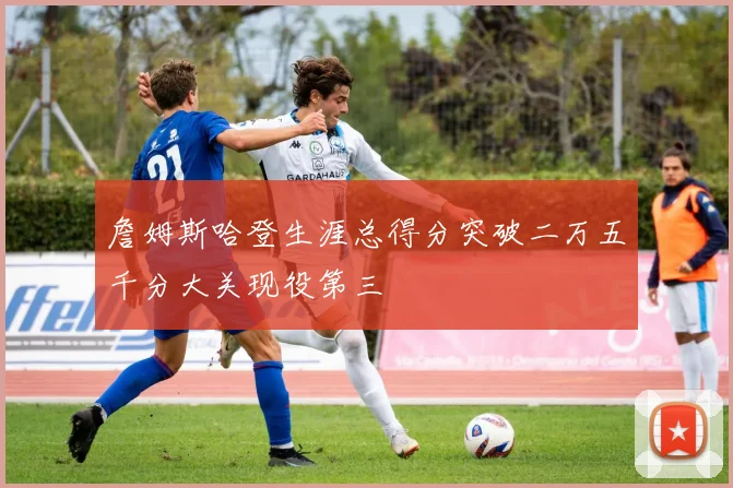 詹姆斯哈登生涯总得分突破二万五千分大关现役第三