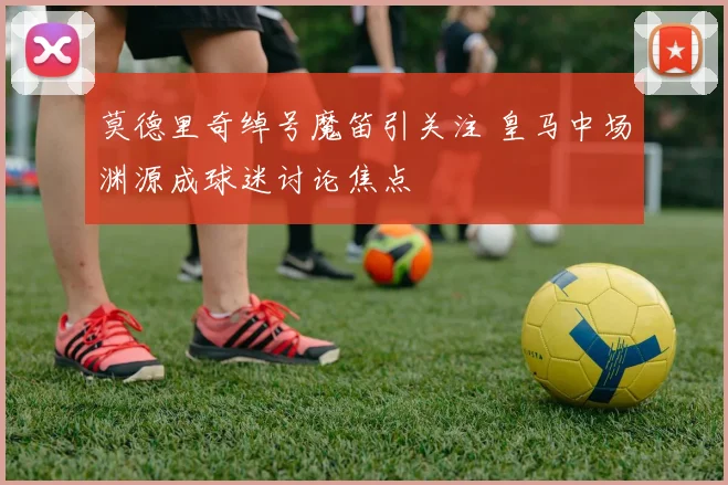 莫德里奇绰号魔笛引关注 皇马中场渊源成球迷讨论焦点