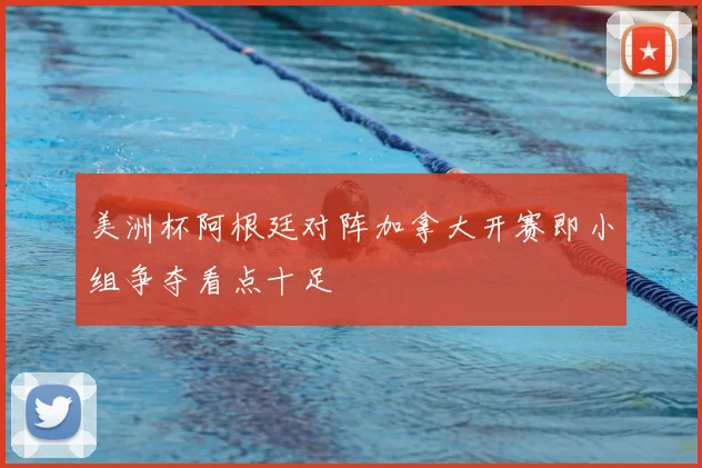 美洲杯阿根廷对阵加拿大开赛即小组争夺看点十足