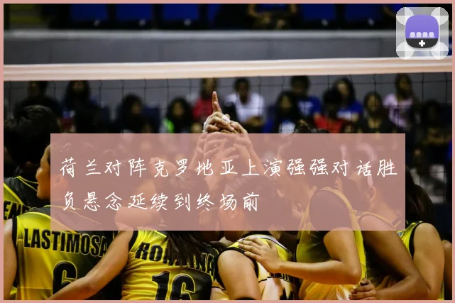 荷兰对阵克罗地亚上演强强对话胜负悬念延续到终场前