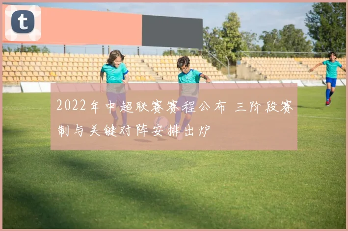 2022年中超联赛赛程公布 三阶段赛制与关键对阵安排出炉