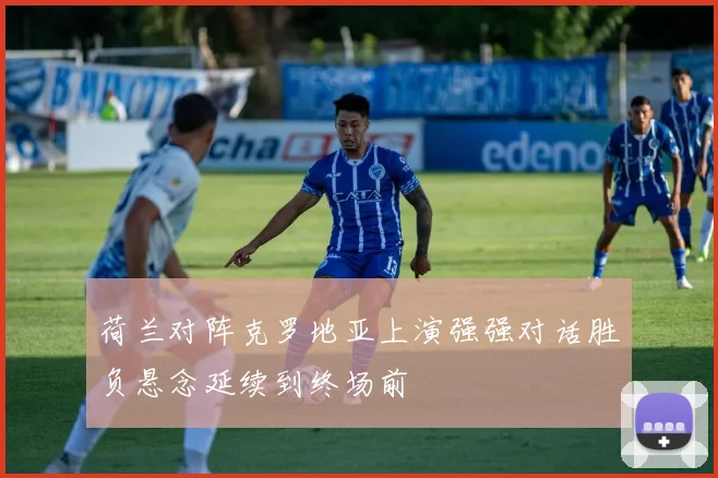 荷兰对阵克罗地亚上演强强对话胜负悬念延续到终场前