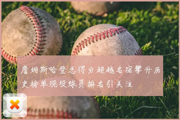 詹姆斯哈登总得分超越名宿攀升历史榜单现役球员排名引关注