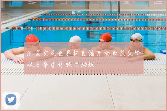 法国女足世界杯直播开场激烈交锋双方争夺晋级主动权