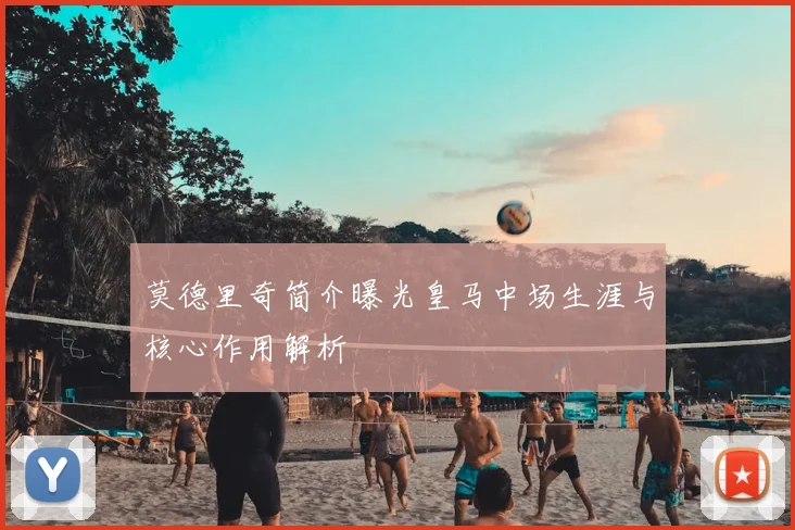莫德里奇简介曝光皇马中场生涯与核心作用解析
