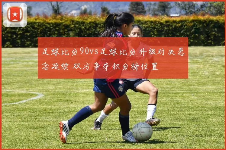 足球比分90vs足球比分升级对决悬念延续 双方争夺积分榜位置