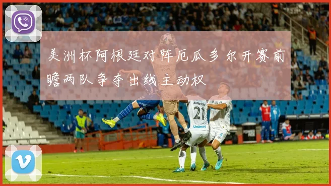 美洲杯阿根廷对阵厄瓜多尔开赛前瞻两队争夺出线主动权